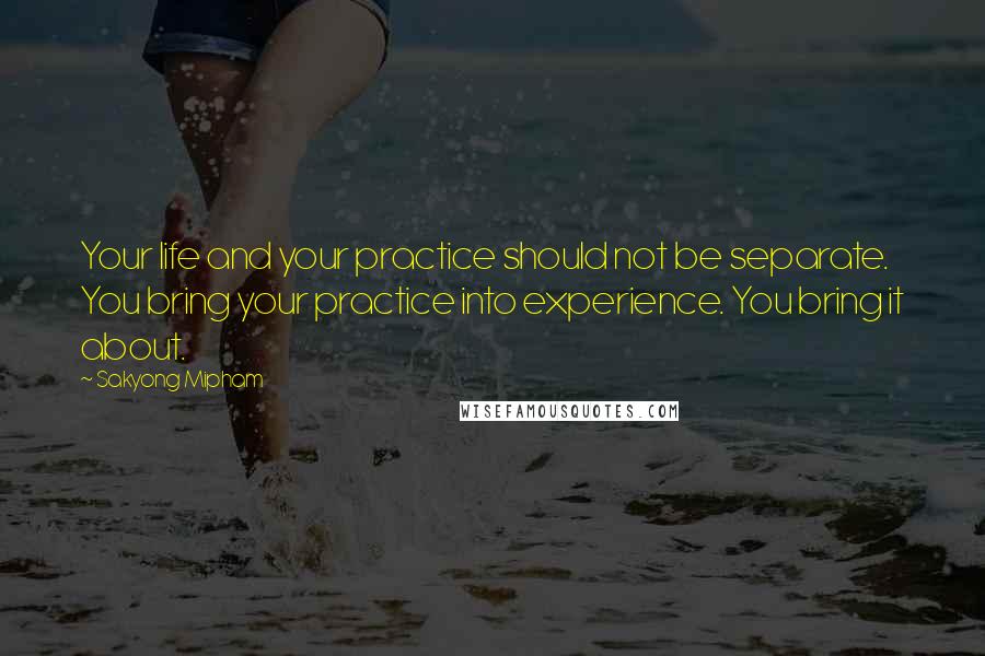 Sakyong Mipham Quotes: Your life and your practice should not be separate. You bring your practice into experience. You bring it about.