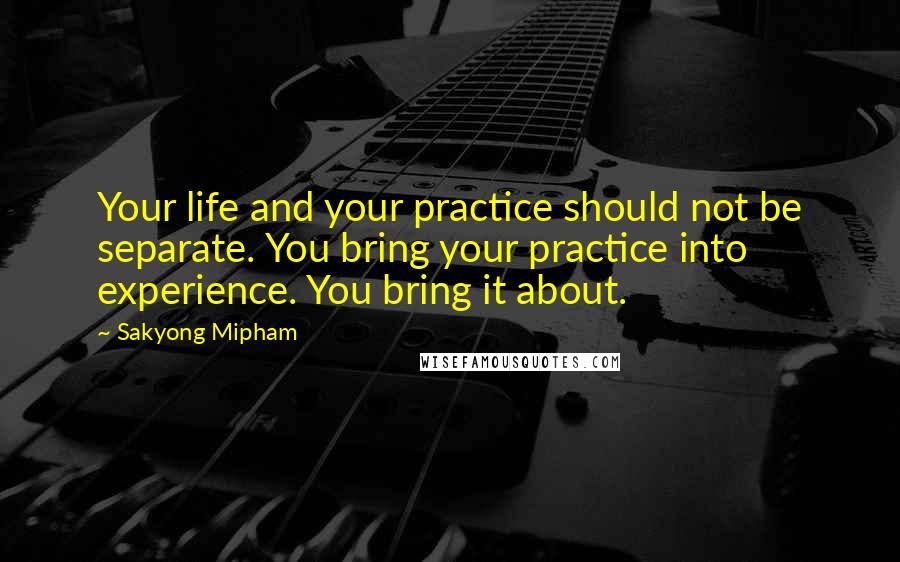 Sakyong Mipham Quotes: Your life and your practice should not be separate. You bring your practice into experience. You bring it about.