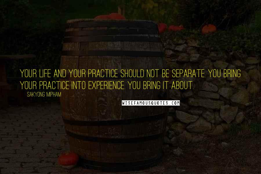 Sakyong Mipham Quotes: Your life and your practice should not be separate. You bring your practice into experience. You bring it about.