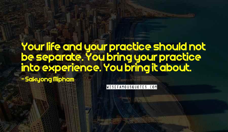 Sakyong Mipham Quotes: Your life and your practice should not be separate. You bring your practice into experience. You bring it about.