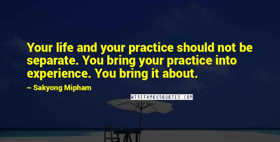 Sakyong Mipham Quotes: Your life and your practice should not be separate. You bring your practice into experience. You bring it about.