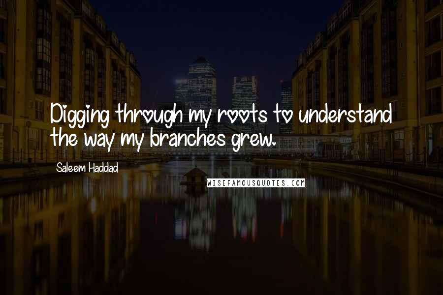 Saleem Haddad Quotes: Digging through my roots to understand the way my branches grew.