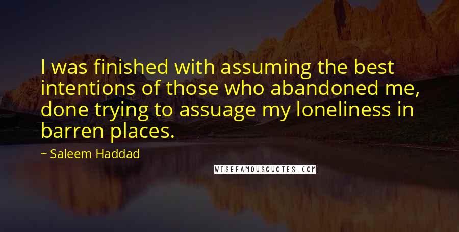 Saleem Haddad Quotes: I was finished with assuming the best intentions of those who abandoned me, done trying to assuage my loneliness in barren places.