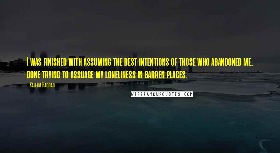 Saleem Haddad Quotes: I was finished with assuming the best intentions of those who abandoned me, done trying to assuage my loneliness in barren places.
