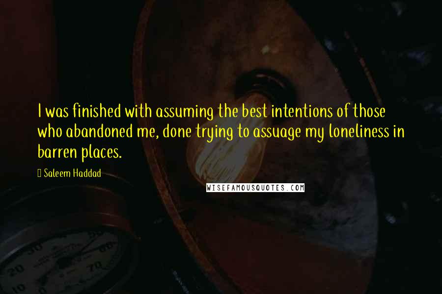 Saleem Haddad Quotes: I was finished with assuming the best intentions of those who abandoned me, done trying to assuage my loneliness in barren places.