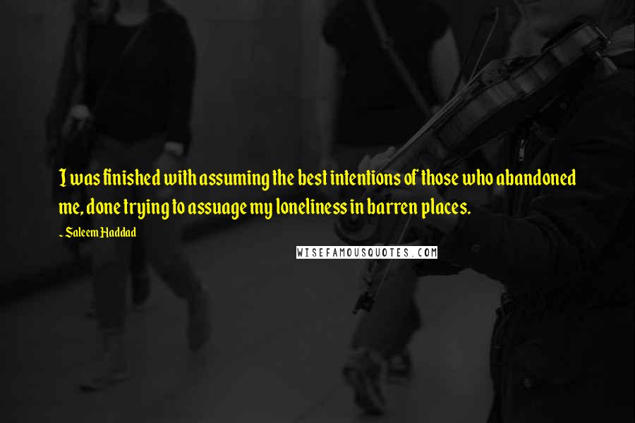Saleem Haddad Quotes: I was finished with assuming the best intentions of those who abandoned me, done trying to assuage my loneliness in barren places.