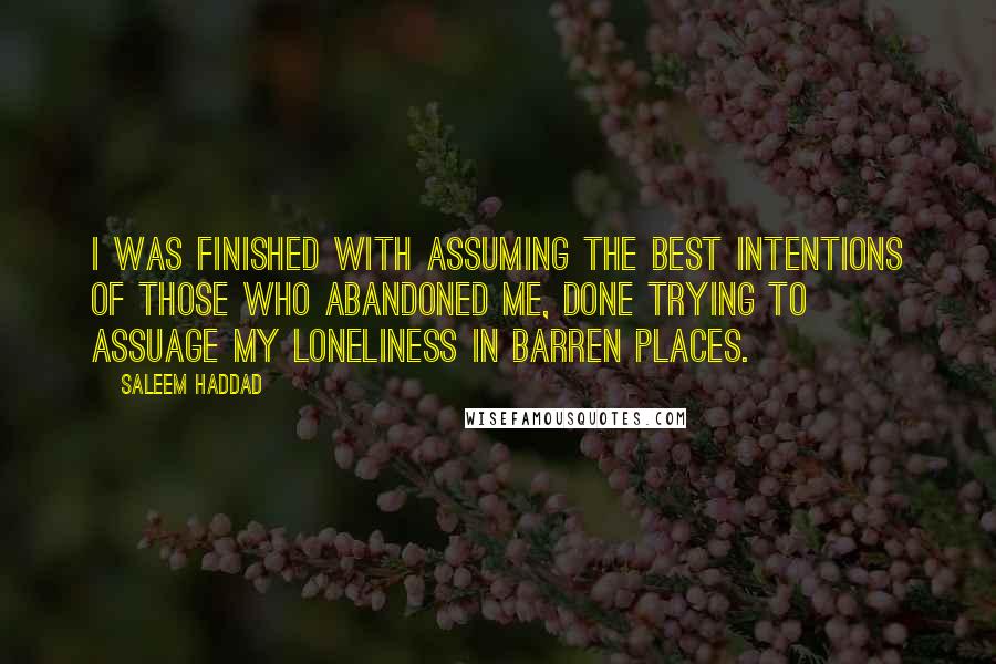 Saleem Haddad Quotes: I was finished with assuming the best intentions of those who abandoned me, done trying to assuage my loneliness in barren places.