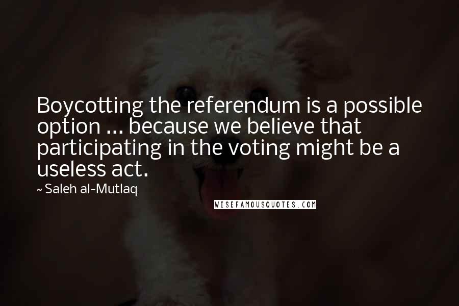 Saleh Al-Mutlaq Quotes: Boycotting the referendum is a possible option ... because we believe that participating in the voting might be a useless act.