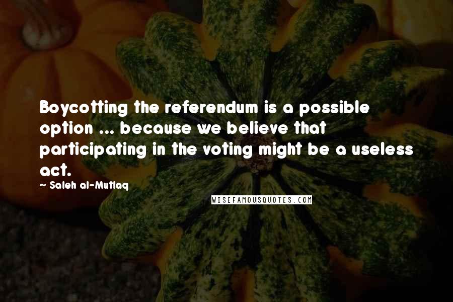 Saleh Al-Mutlaq Quotes: Boycotting the referendum is a possible option ... because we believe that participating in the voting might be a useless act.
