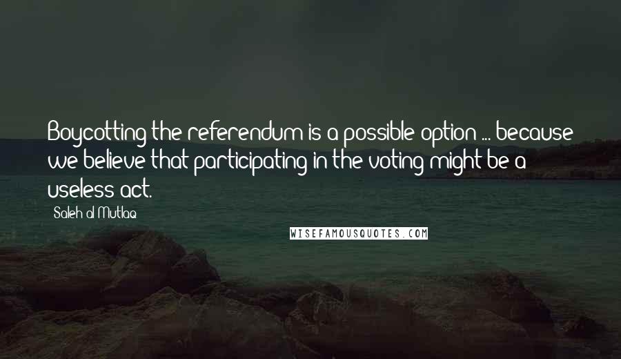 Saleh Al-Mutlaq Quotes: Boycotting the referendum is a possible option ... because we believe that participating in the voting might be a useless act.