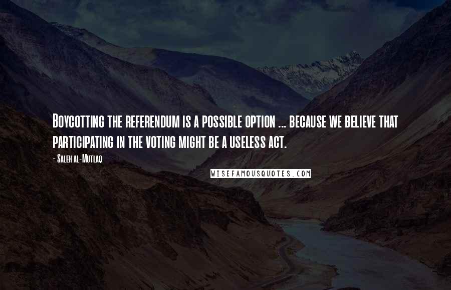 Saleh Al-Mutlaq Quotes: Boycotting the referendum is a possible option ... because we believe that participating in the voting might be a useless act.