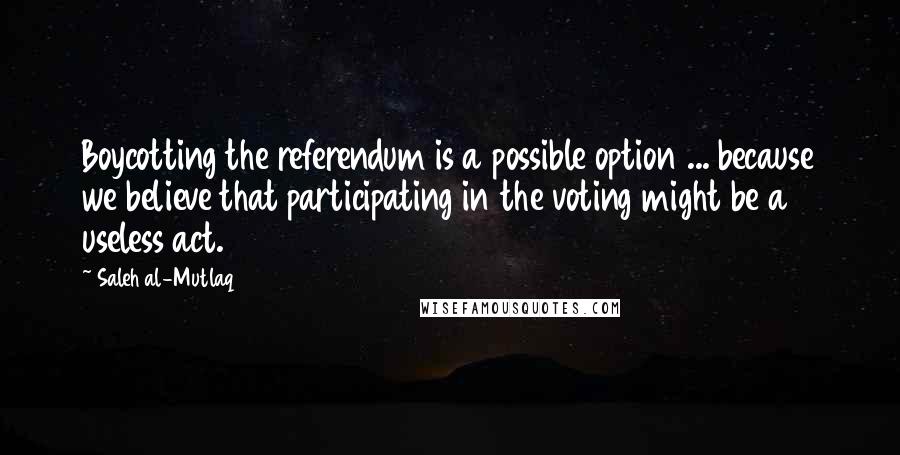 Saleh Al-Mutlaq Quotes: Boycotting the referendum is a possible option ... because we believe that participating in the voting might be a useless act.