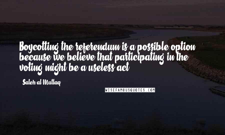 Saleh Al-Mutlaq Quotes: Boycotting the referendum is a possible option ... because we believe that participating in the voting might be a useless act.