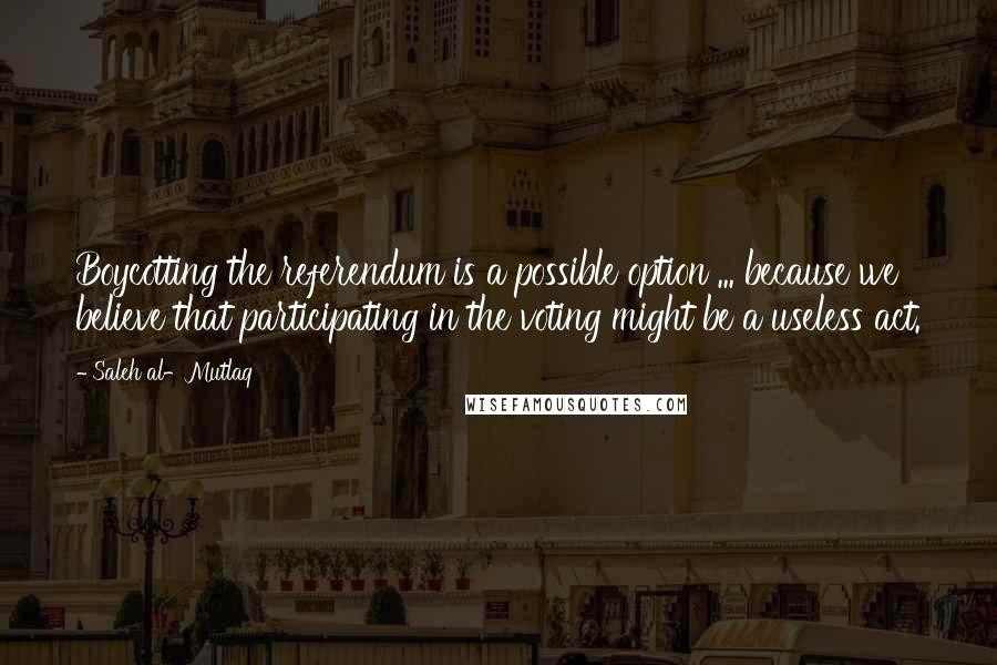 Saleh Al-Mutlaq Quotes: Boycotting the referendum is a possible option ... because we believe that participating in the voting might be a useless act.