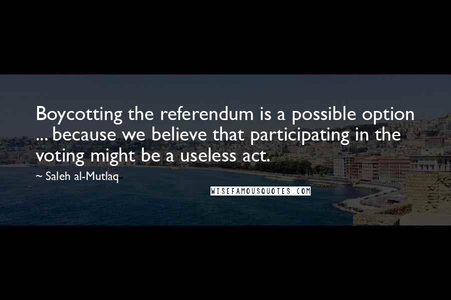 Saleh Al-Mutlaq Quotes: Boycotting the referendum is a possible option ... because we believe that participating in the voting might be a useless act.