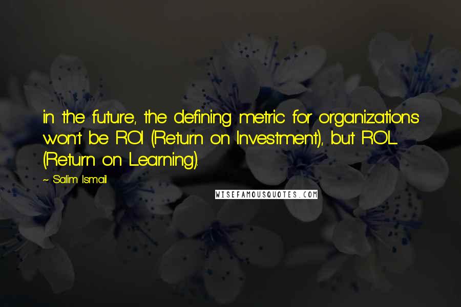 Salim Ismail Quotes: in the future, the defining metric for organizations won't be ROI (Return on Investment), but ROL (Return on Learning).