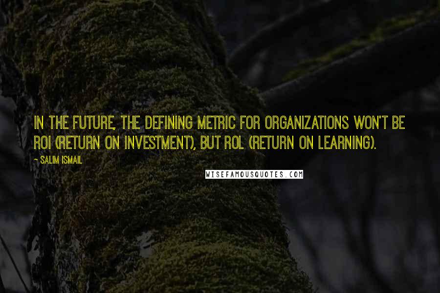 Salim Ismail Quotes: in the future, the defining metric for organizations won't be ROI (Return on Investment), but ROL (Return on Learning).