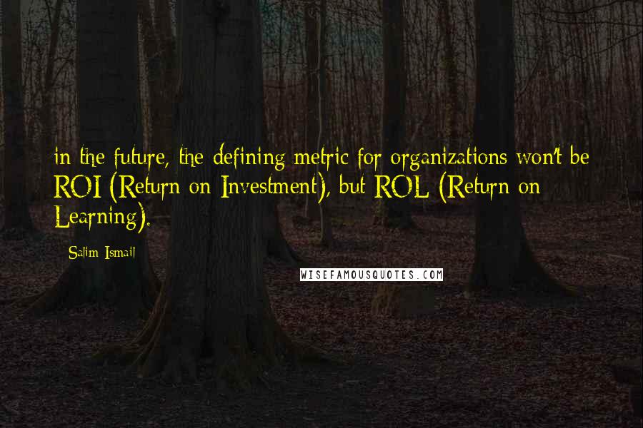 Salim Ismail Quotes: in the future, the defining metric for organizations won't be ROI (Return on Investment), but ROL (Return on Learning).