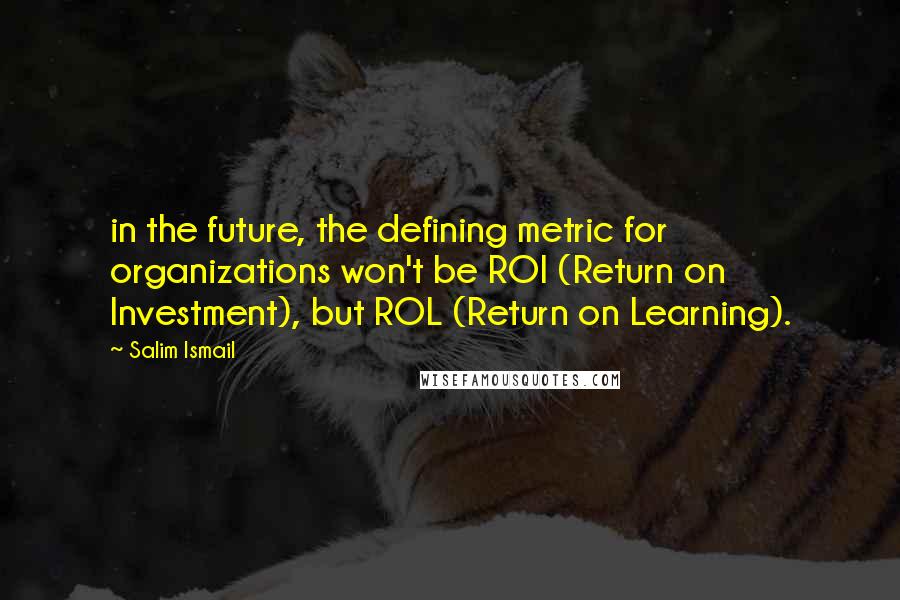 Salim Ismail Quotes: in the future, the defining metric for organizations won't be ROI (Return on Investment), but ROL (Return on Learning).