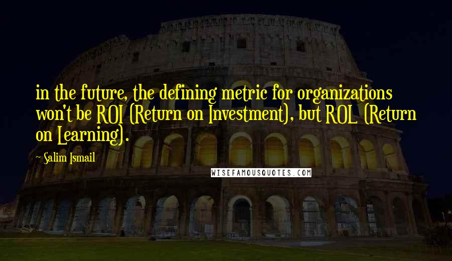 Salim Ismail Quotes: in the future, the defining metric for organizations won't be ROI (Return on Investment), but ROL (Return on Learning).