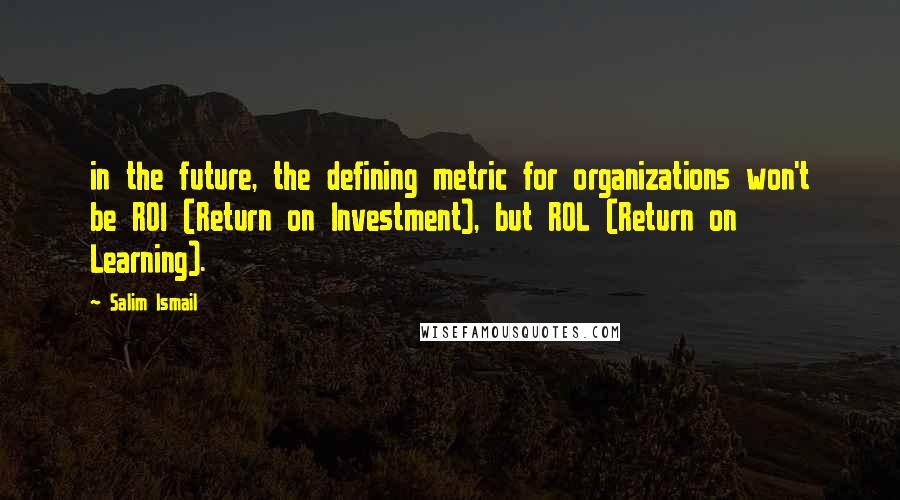 Salim Ismail Quotes: in the future, the defining metric for organizations won't be ROI (Return on Investment), but ROL (Return on Learning).