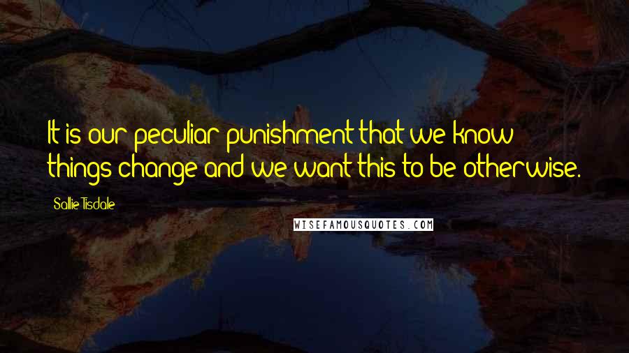 Sallie Tisdale Quotes: It is our peculiar punishment that we know things change and we want this to be otherwise.