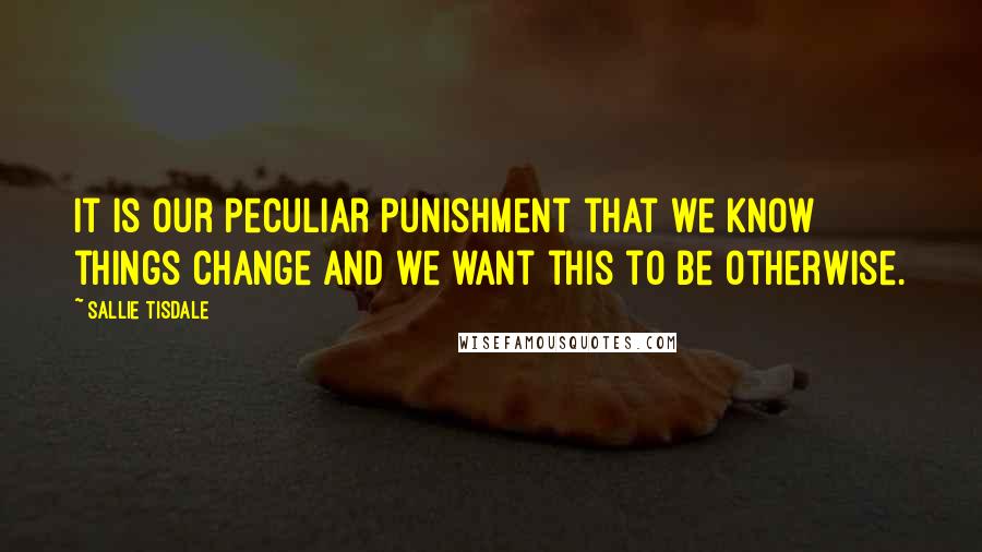 Sallie Tisdale Quotes: It is our peculiar punishment that we know things change and we want this to be otherwise.