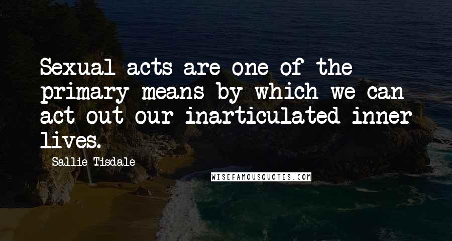 Sallie Tisdale Quotes: Sexual acts are one of the primary means by which we can act out our inarticulated inner lives.