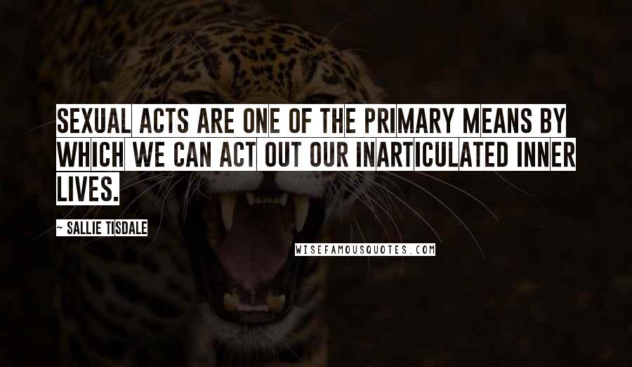 Sallie Tisdale Quotes: Sexual acts are one of the primary means by which we can act out our inarticulated inner lives.