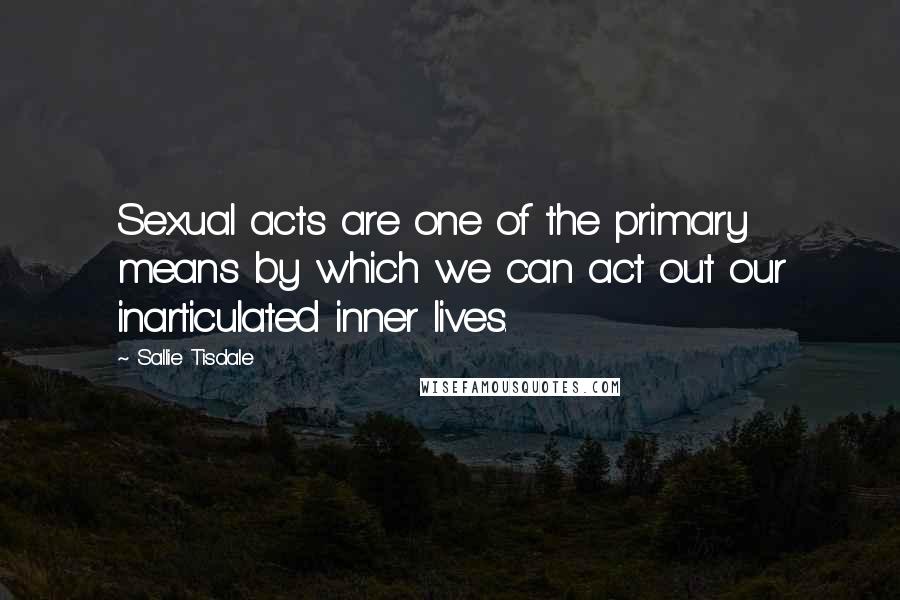 Sallie Tisdale Quotes: Sexual acts are one of the primary means by which we can act out our inarticulated inner lives.