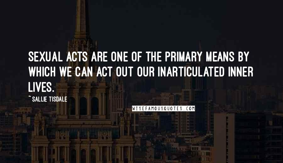 Sallie Tisdale Quotes: Sexual acts are one of the primary means by which we can act out our inarticulated inner lives.