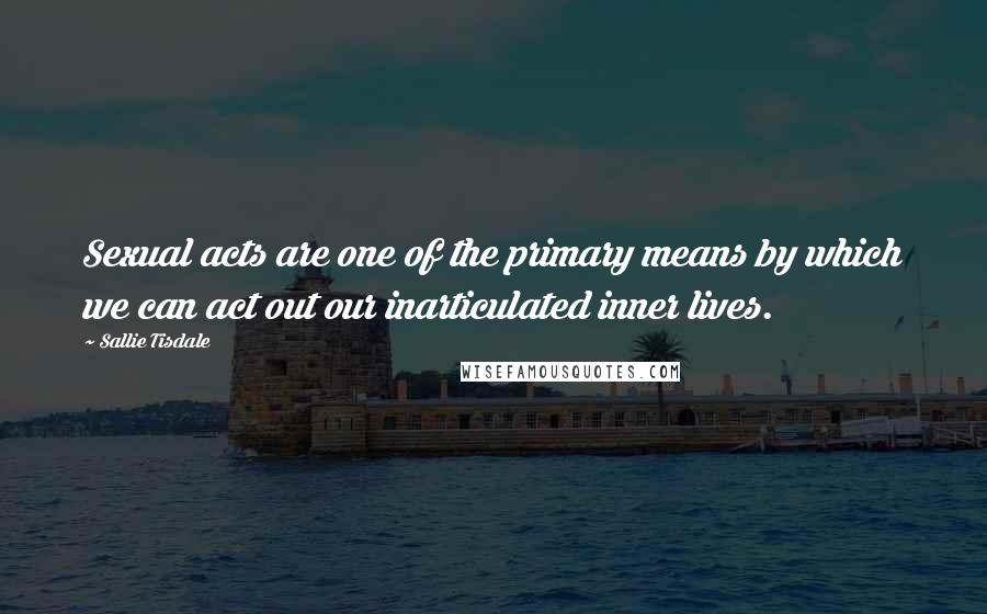 Sallie Tisdale Quotes: Sexual acts are one of the primary means by which we can act out our inarticulated inner lives.