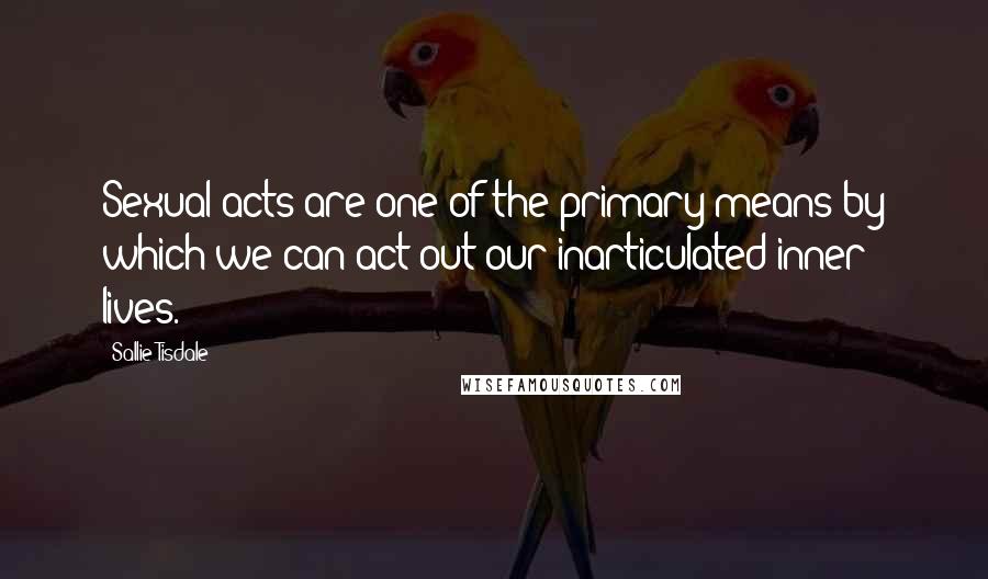 Sallie Tisdale Quotes: Sexual acts are one of the primary means by which we can act out our inarticulated inner lives.