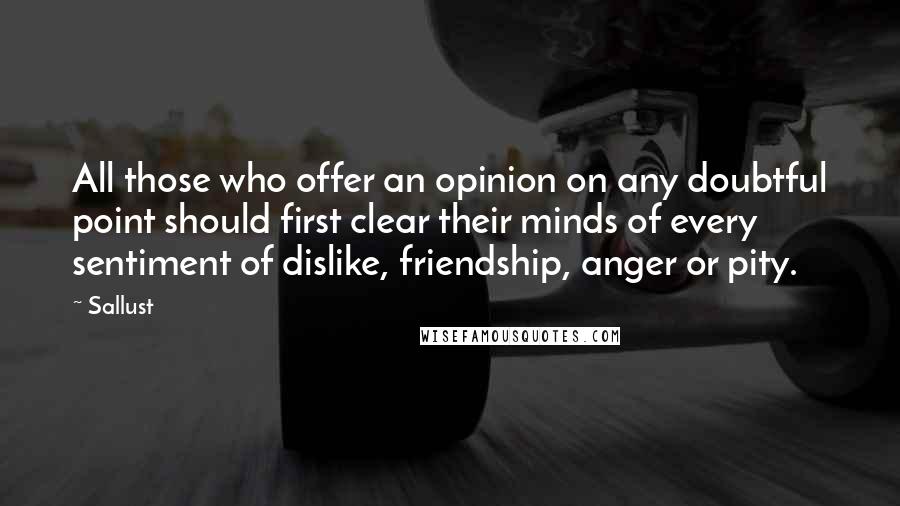 Sallust Quotes: All those who offer an opinion on any doubtful point should first clear their minds of every sentiment of dislike, friendship, anger or pity.