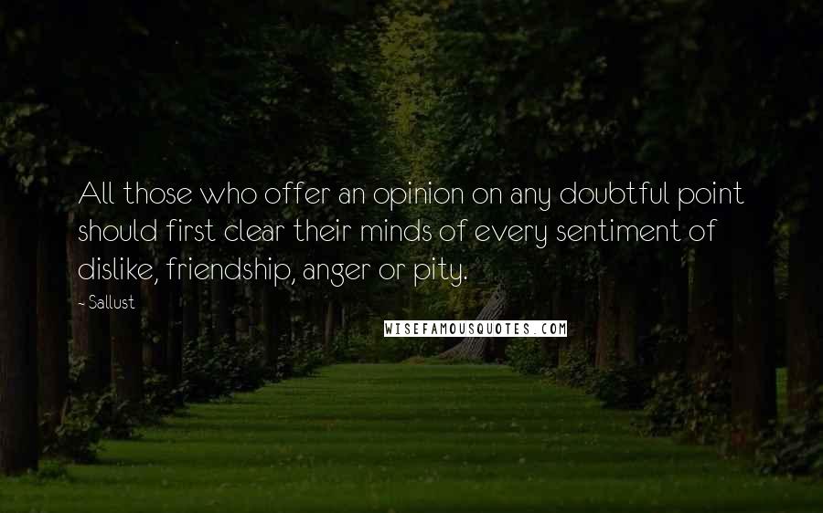 Sallust Quotes: All those who offer an opinion on any doubtful point should first clear their minds of every sentiment of dislike, friendship, anger or pity.