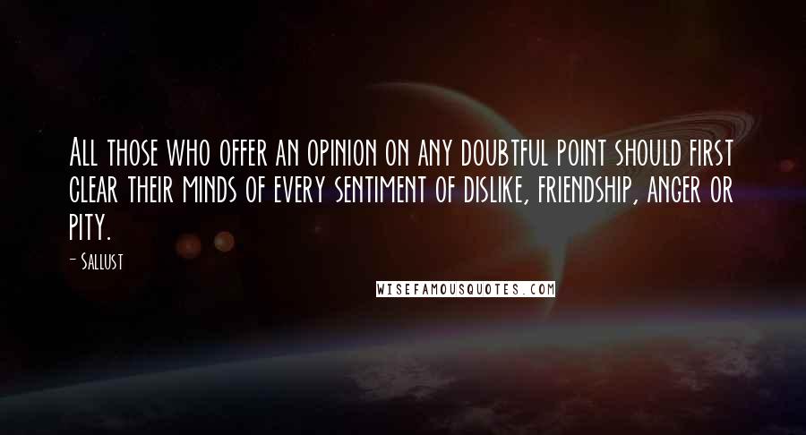 Sallust Quotes: All those who offer an opinion on any doubtful point should first clear their minds of every sentiment of dislike, friendship, anger or pity.