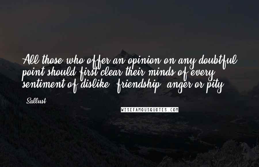 Sallust Quotes: All those who offer an opinion on any doubtful point should first clear their minds of every sentiment of dislike, friendship, anger or pity.