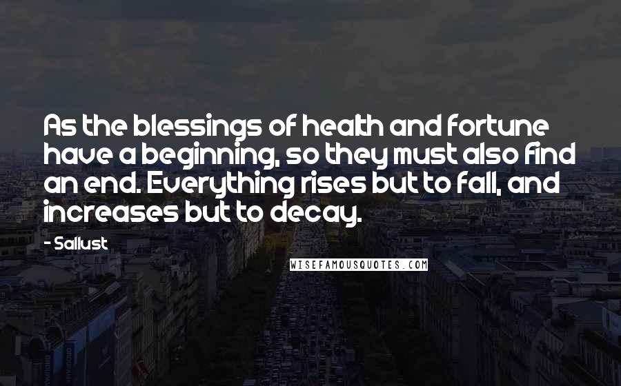 Sallust Quotes: As the blessings of health and fortune have a beginning, so they must also find an end. Everything rises but to fall, and increases but to decay.