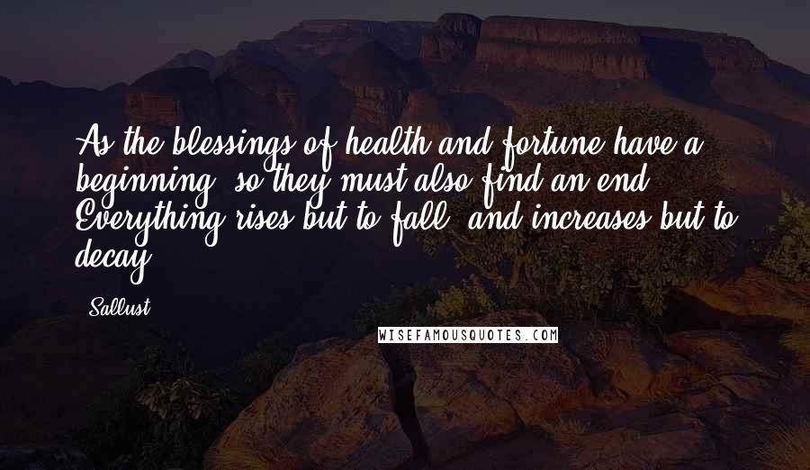 Sallust Quotes: As the blessings of health and fortune have a beginning, so they must also find an end. Everything rises but to fall, and increases but to decay.