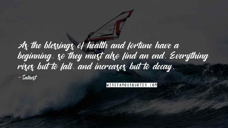 Sallust Quotes: As the blessings of health and fortune have a beginning, so they must also find an end. Everything rises but to fall, and increases but to decay.