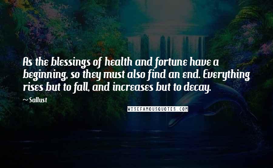 Sallust Quotes: As the blessings of health and fortune have a beginning, so they must also find an end. Everything rises but to fall, and increases but to decay.