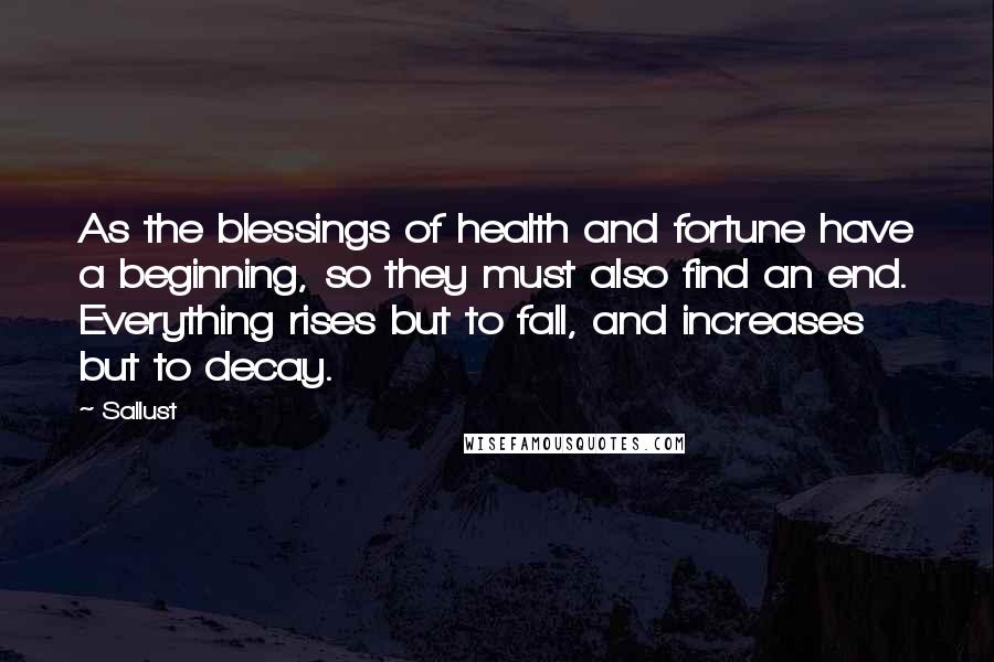 Sallust Quotes: As the blessings of health and fortune have a beginning, so they must also find an end. Everything rises but to fall, and increases but to decay.