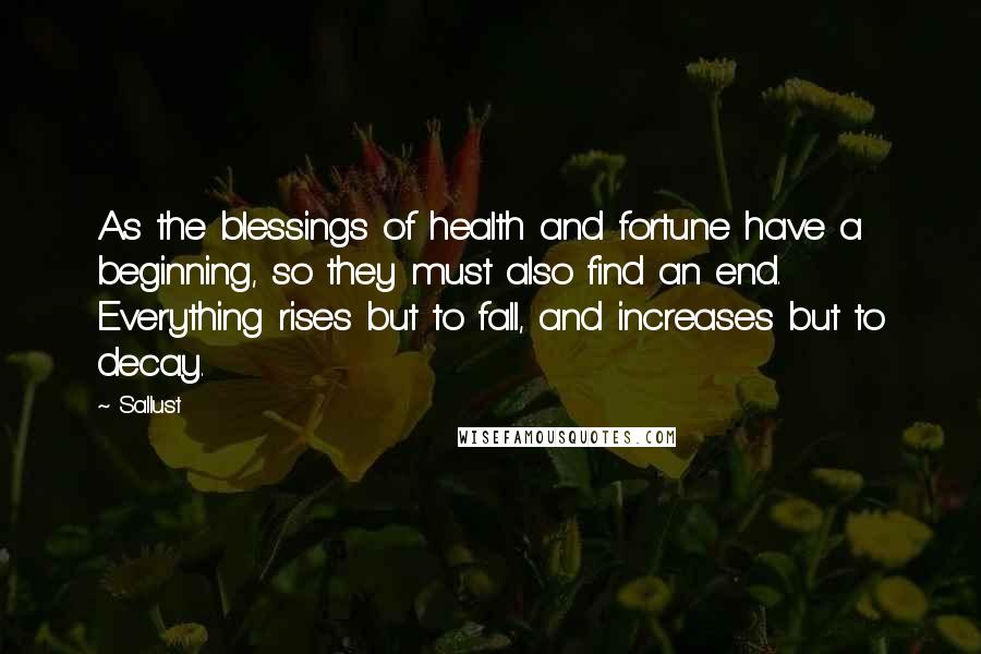 Sallust Quotes: As the blessings of health and fortune have a beginning, so they must also find an end. Everything rises but to fall, and increases but to decay.