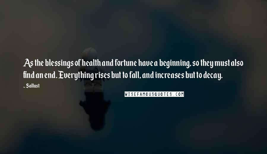 Sallust Quotes: As the blessings of health and fortune have a beginning, so they must also find an end. Everything rises but to fall, and increases but to decay.