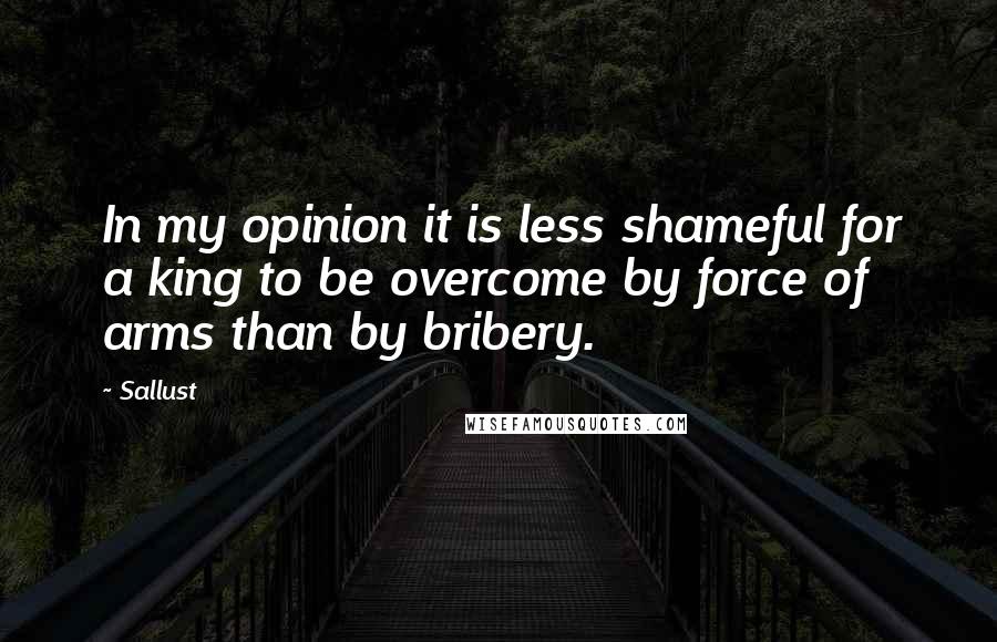 Sallust Quotes: In my opinion it is less shameful for a king to be overcome by force of arms than by bribery.