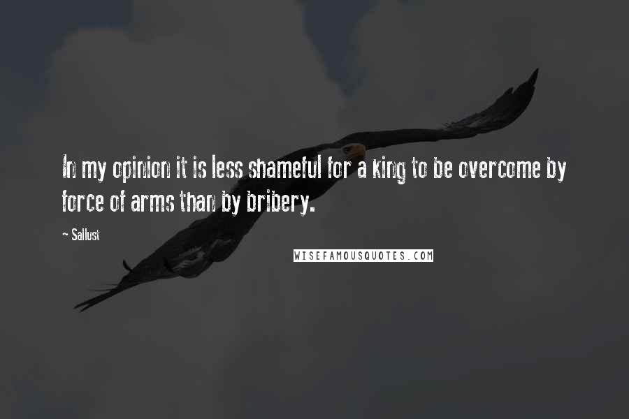 Sallust Quotes: In my opinion it is less shameful for a king to be overcome by force of arms than by bribery.