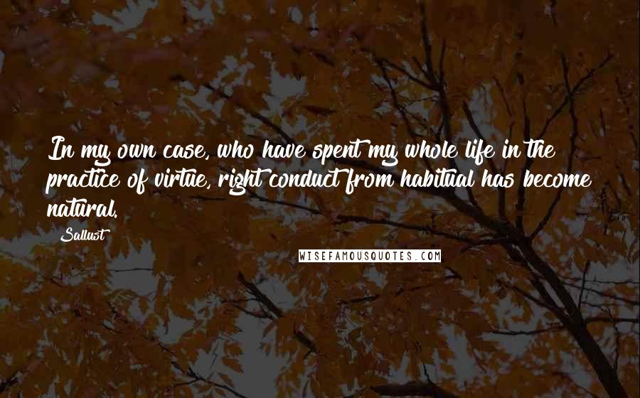 Sallust Quotes: In my own case, who have spent my whole life in the practice of virtue, right conduct from habitual has become natural.