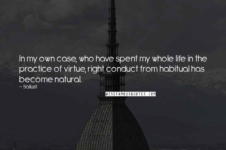 Sallust Quotes: In my own case, who have spent my whole life in the practice of virtue, right conduct from habitual has become natural.