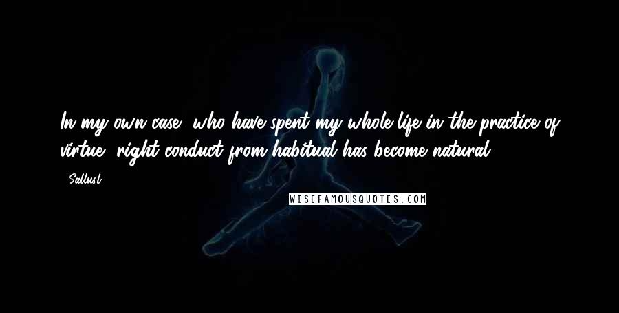 Sallust Quotes: In my own case, who have spent my whole life in the practice of virtue, right conduct from habitual has become natural.