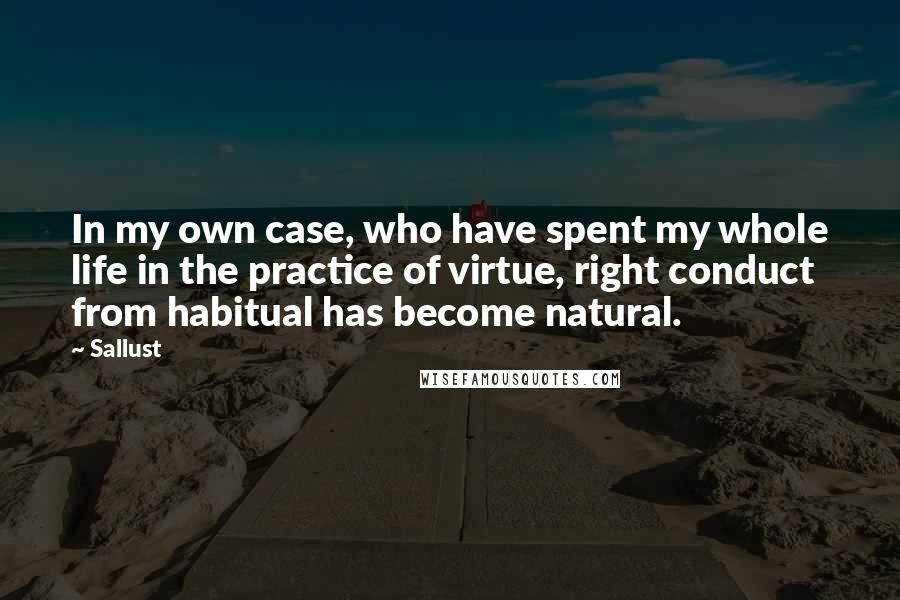 Sallust Quotes: In my own case, who have spent my whole life in the practice of virtue, right conduct from habitual has become natural.